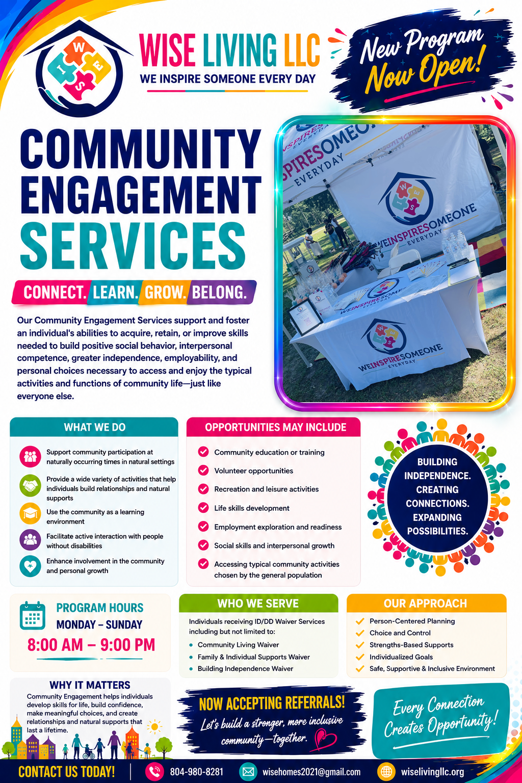 Wise Living LLC Community Engagement Services. Connect. Learn. Grow. Belong. Our Community Engagement Services support and foster an individual's abilities to acquire, retain, or improve skills needed to build positive social behavior, interpersonal competence, greater independence, employability, and personal choices necessary to access and enjoy the typical activities and functions of community life. Program Hours: Monday through Sunday, 8:00 AM to 9:00 PM. Now accepting referrals. Contact: 804-980-8281, wisehomes2021@gmail.com, wiselivingllc.org